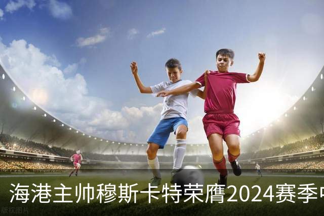 海港主帅穆斯卡特荣膺2024赛季中超最佳教练